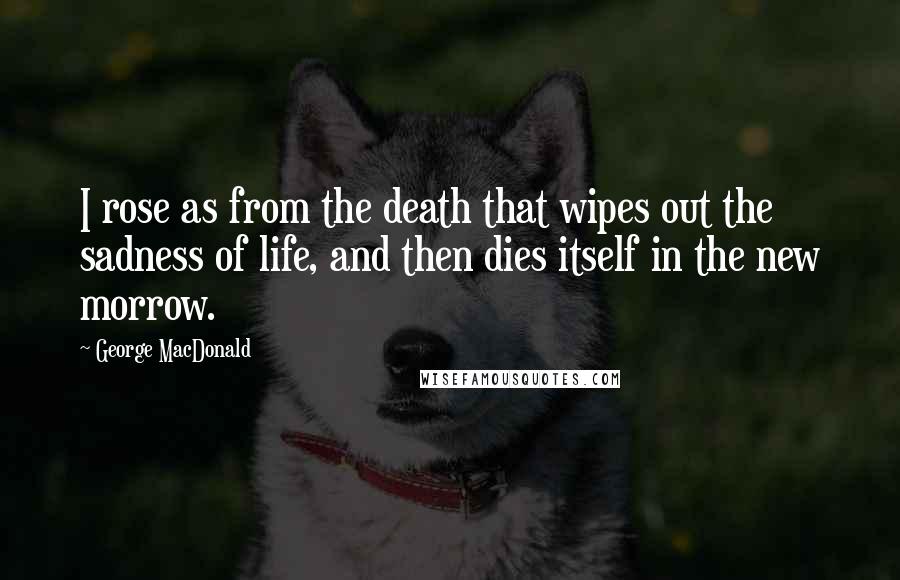 George MacDonald quotes: I rose as from the death that wipes out the sadness of life, and then dies itself in the new morrow.