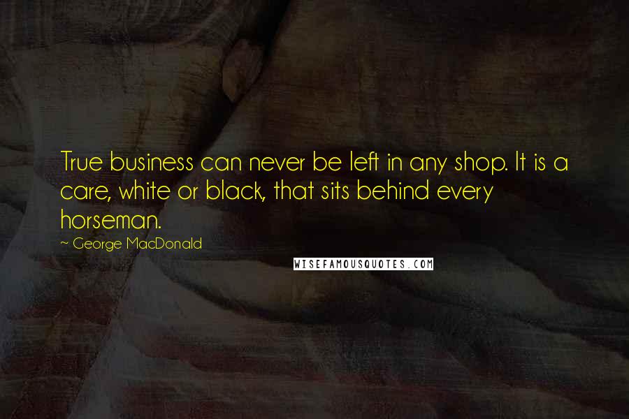 George MacDonald quotes: True business can never be left in any shop. It is a care, white or black, that sits behind every horseman.