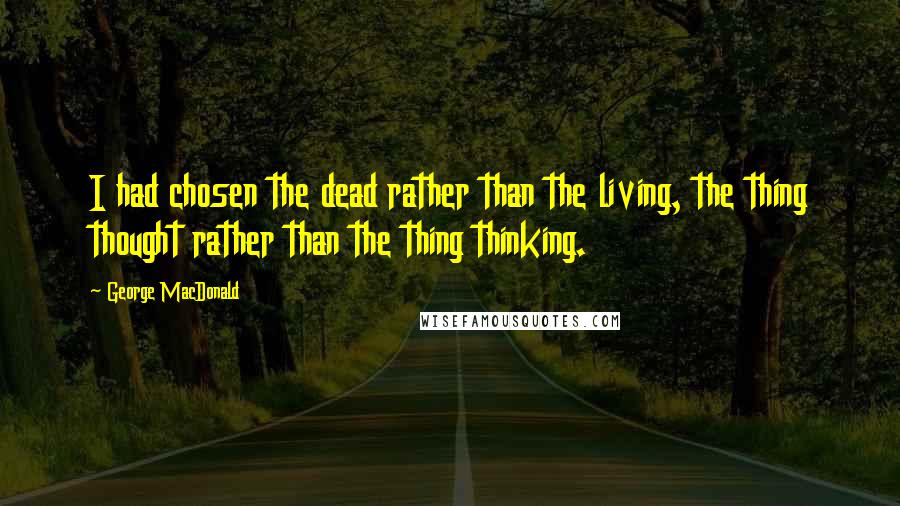 George MacDonald quotes: I had chosen the dead rather than the living, the thing thought rather than the thing thinking.