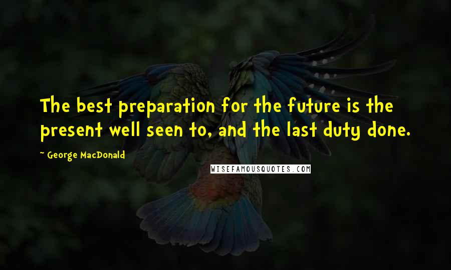 George MacDonald quotes: The best preparation for the future is the present well seen to, and the last duty done.