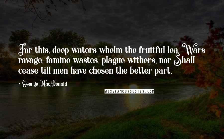 George MacDonald quotes: For this, deep waters whelm the fruitful lea, Wars ravage, famine wastes, plague withers, nor Shall cease till men have chosen the better part.