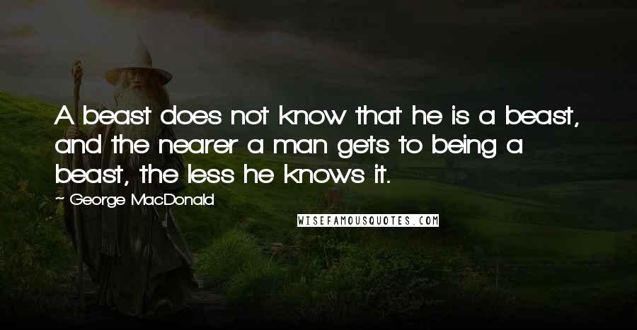 George MacDonald quotes: A beast does not know that he is a beast, and the nearer a man gets to being a beast, the less he knows it.