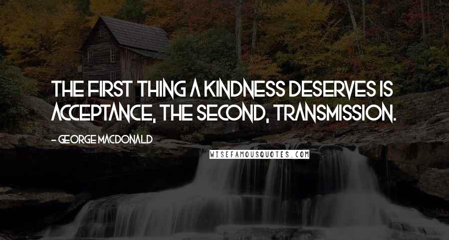 George MacDonald quotes: The first thing a kindness deserves is acceptance, the second, transmission.