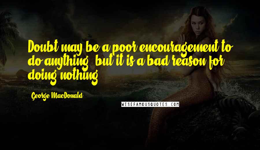 George MacDonald quotes: Doubt may be a poor encouragement to do anything, but it is a bad reason for doing nothing.