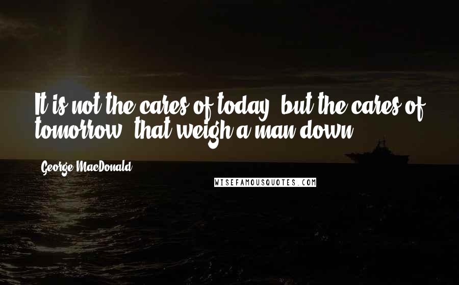 George MacDonald quotes: It is not the cares of today, but the cares of tomorrow, that weigh a man down.