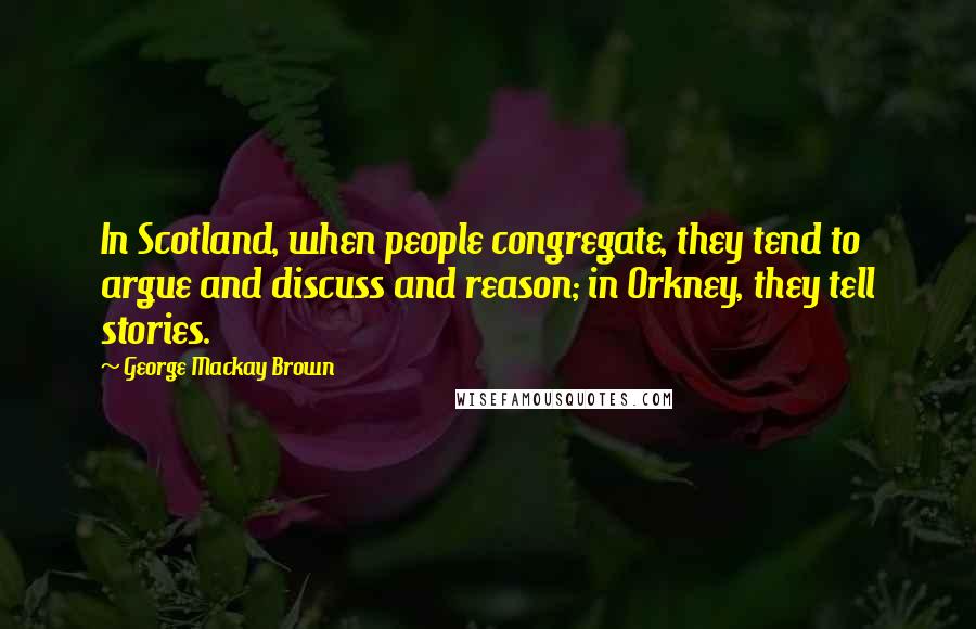 George Mackay Brown quotes: In Scotland, when people congregate, they tend to argue and discuss and reason; in Orkney, they tell stories.