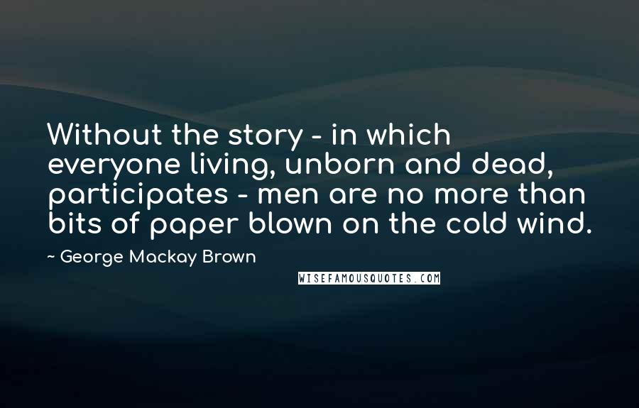 George Mackay Brown quotes: Without the story - in which everyone living, unborn and dead, participates - men are no more than bits of paper blown on the cold wind.