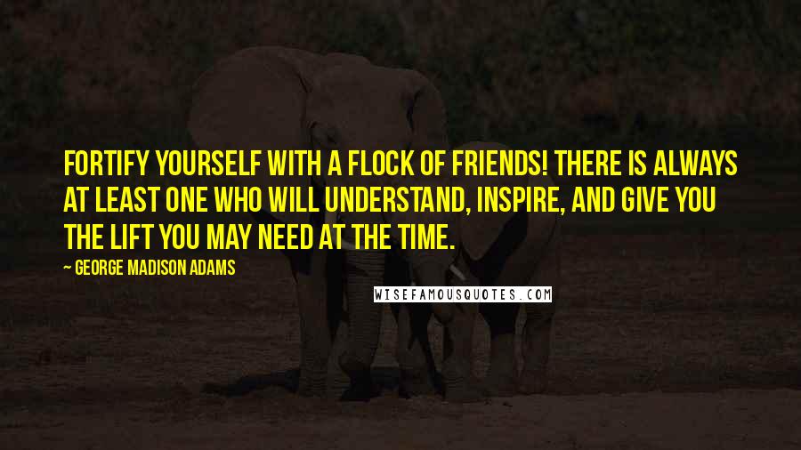 George Madison Adams quotes: Fortify yourself with a flock of friends! There is always at least one who will understand, inspire, and give you the lift you may need at the time. George Madison Adams quotes: Fortify yourself with a flock of friends! There is always at least one who will understand, inspire, and give you the lift you may need at the time.