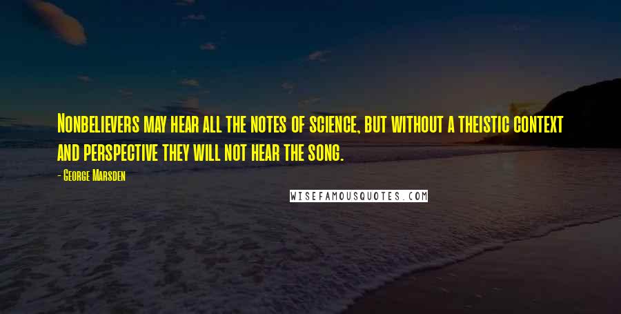 George Marsden quotes: Nonbelievers may hear all the notes of science, but without a theistic context and perspective they will not hear the song. George Marsden quotes: Nonbelievers may hear all the notes of science, but without a theistic context and perspective they will not hear the song.