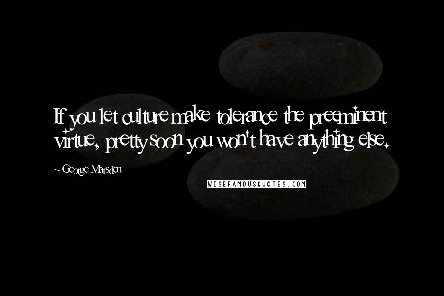 George Marsden quotes: If you let culture make tolerance the preeminent virtue, pretty soon you won't have anything else.