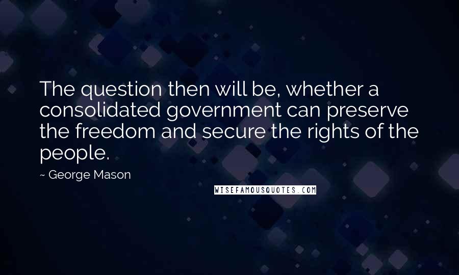 George Mason quotes: The question then will be, whether a consolidated government can preserve the freedom and secure the rights of the people.