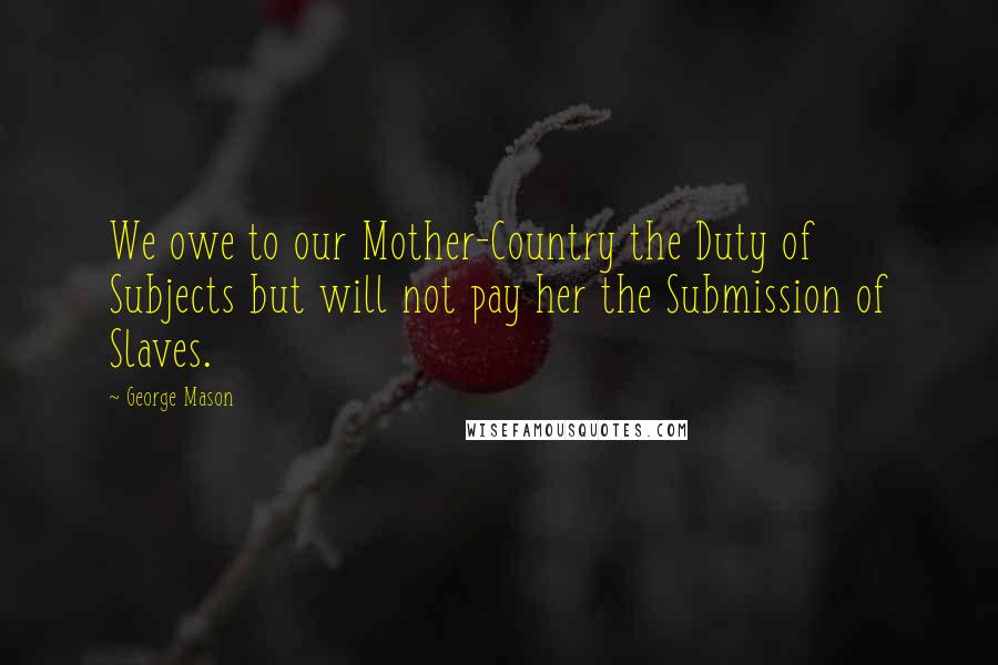 George Mason quotes: We owe to our Mother-Country the Duty of Subjects but will not pay her the Submission of Slaves.