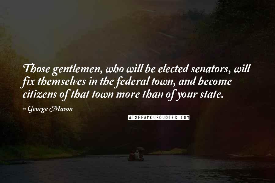 George Mason quotes: Those gentlemen, who will be elected senators, will fix themselves in the federal town, and become citizens of that town more than of your state.