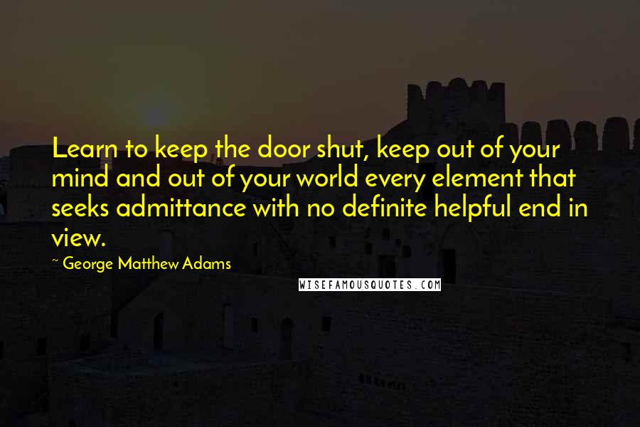 George Matthew Adams quotes: Learn to keep the door shut, keep out of your mind and out of your world every element that seeks admittance with no definite helpful end in view.
