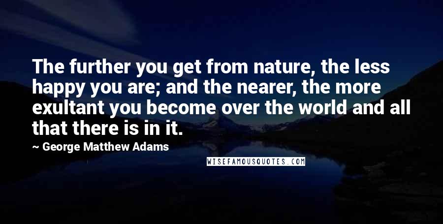 George Matthew Adams quotes: The further you get from nature, the less happy you are; and the nearer, the more exultant you become over the world and all that there is in it.