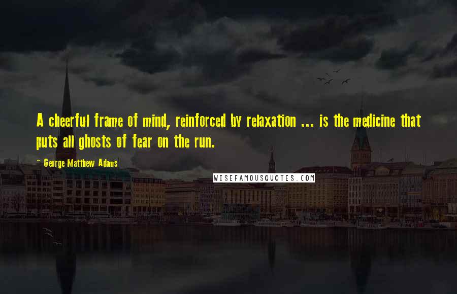 George Matthew Adams quotes: A cheerful frame of mind, reinforced by relaxation ... is the medicine that puts all ghosts of fear on the run.