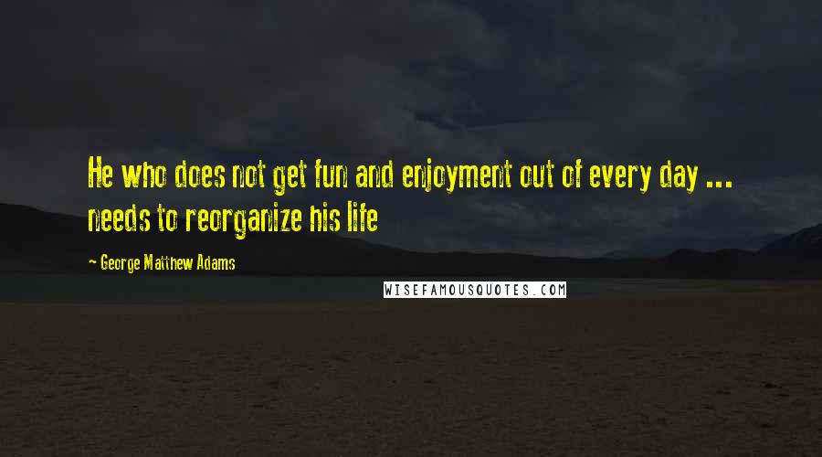George Matthew Adams quotes: He who does not get fun and enjoyment out of every day ... needs to reorganize his life