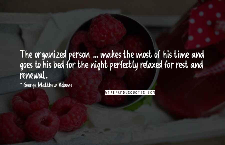 George Matthew Adams quotes: The organized person ... makes the most of his time and goes to his bed for the night perfectly relaxed for rest and renewal. George Matthew Adams quotes: The organized person ... makes the most of his time and goes to his bed for the night perfectly relaxed for rest and renewal.