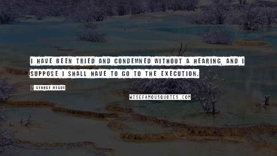 George Meade quotes: I have been tried and condemned without a hearing, and I suppose I shall have to go to the execution.