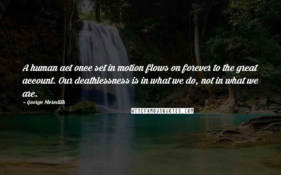 George Meredith quotes: A human act once set in motion flows on forever to the great account. Our deathlessness is in what we do, not in what we are.