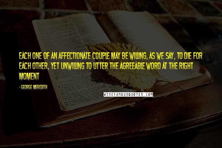 George Meredith quotes: Each one of an affectionate couple may be willing, as we say, to die for each other, yet unwilling to utter the agreeable word at the right moment