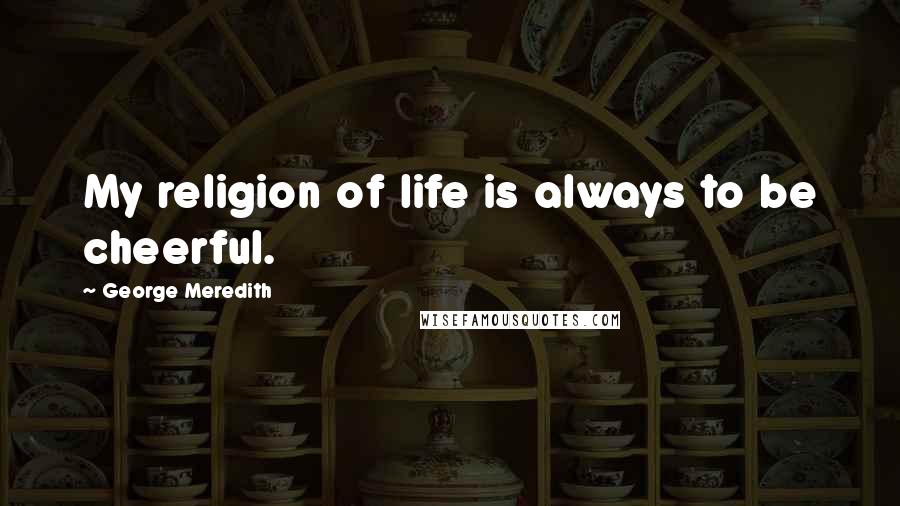 George Meredith quotes: My religion of life is always to be cheerful.