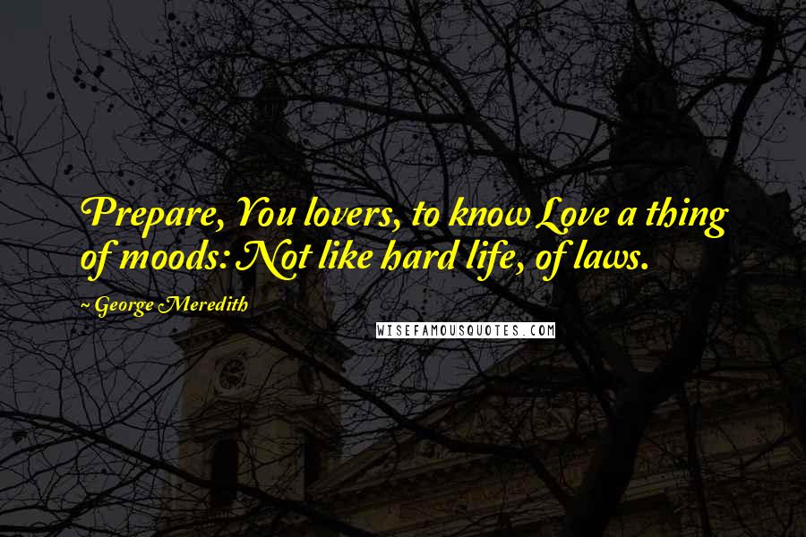 George Meredith quotes: Prepare, You lovers, to know Love a thing of moods: Not like hard life, of laws.