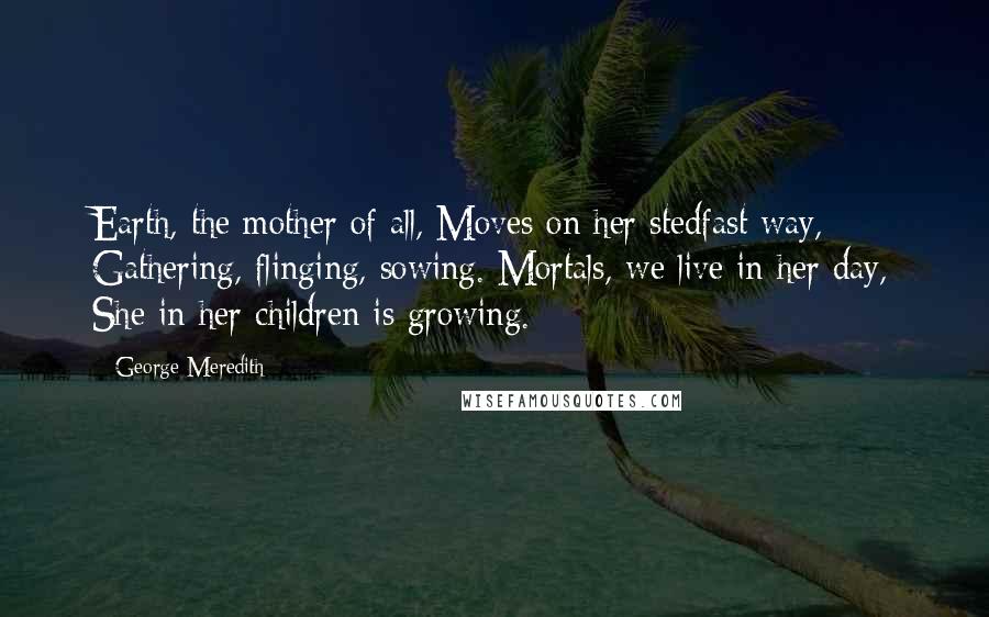 George Meredith quotes: Earth, the mother of all, Moves on her stedfast way, Gathering, flinging, sowing. Mortals, we live in her day, She in her children is growing.