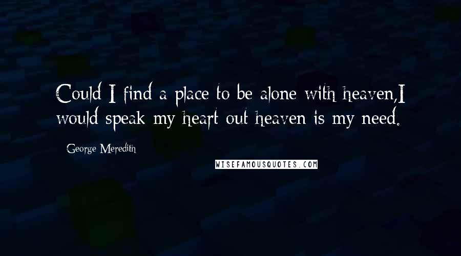 George Meredith quotes: Could I find a place to be alone with heaven,I would speak my heart out heaven is my need.