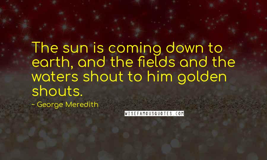 George Meredith quotes: The sun is coming down to earth, and the fields and the waters shout to him golden shouts.