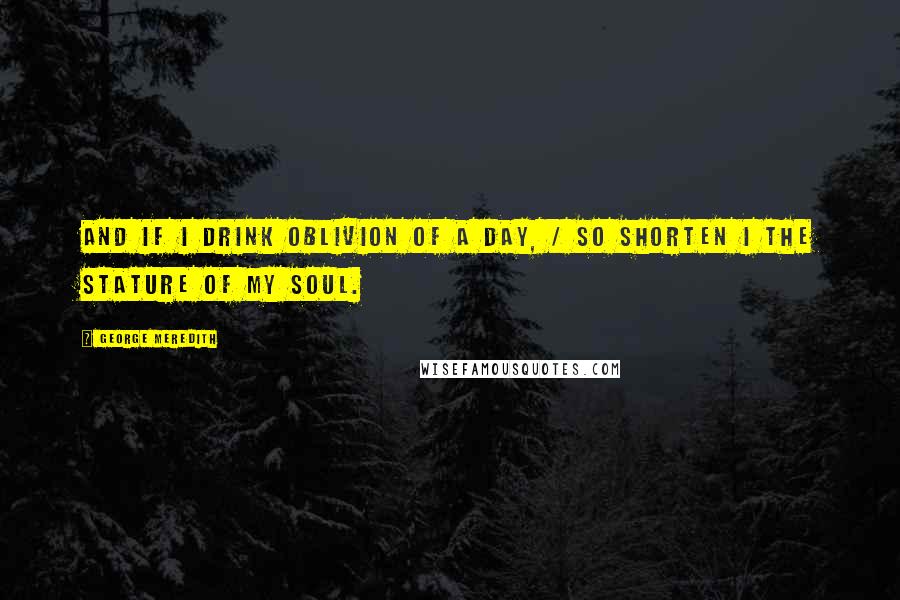 George Meredith quotes: And if I drink oblivion of a day, / So shorten I the stature of my soul.