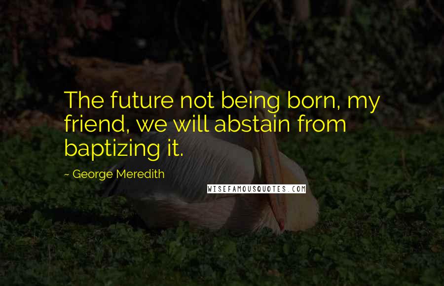 George Meredith quotes: The future not being born, my friend, we will abstain from baptizing it.