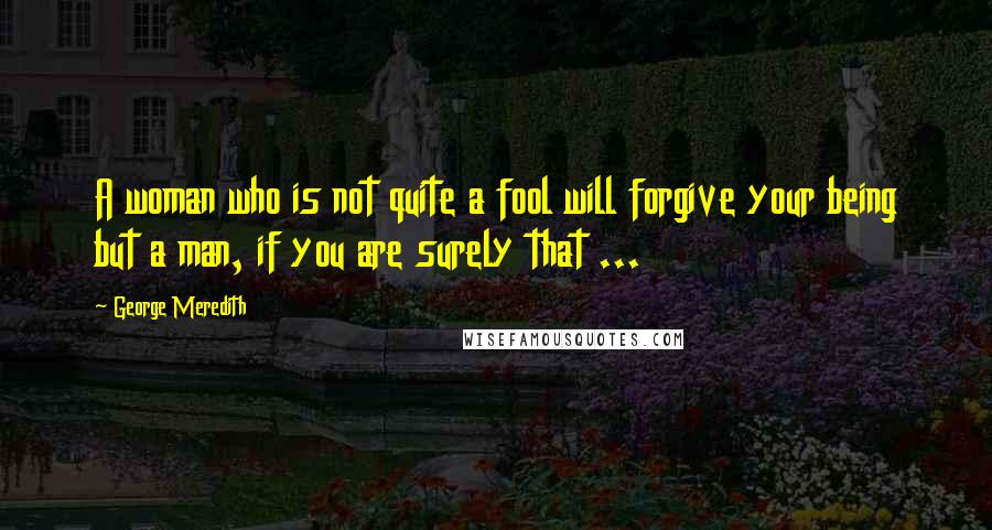 George Meredith quotes: A woman who is not quite a fool will forgive your being but a man, if you are surely that ...