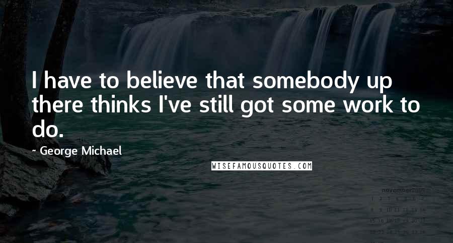 George Michael quotes: I have to believe that somebody up there thinks I've still got some work to do.