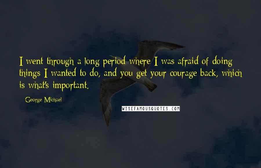 George Michael quotes: I went through a long period where I was afraid of doing things I wanted to do, and you get your courage back, which is what's important.