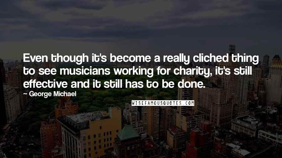 George Michael quotes: Even though it's become a really cliched thing to see musicians working for charity, it's still effective and it still has to be done.