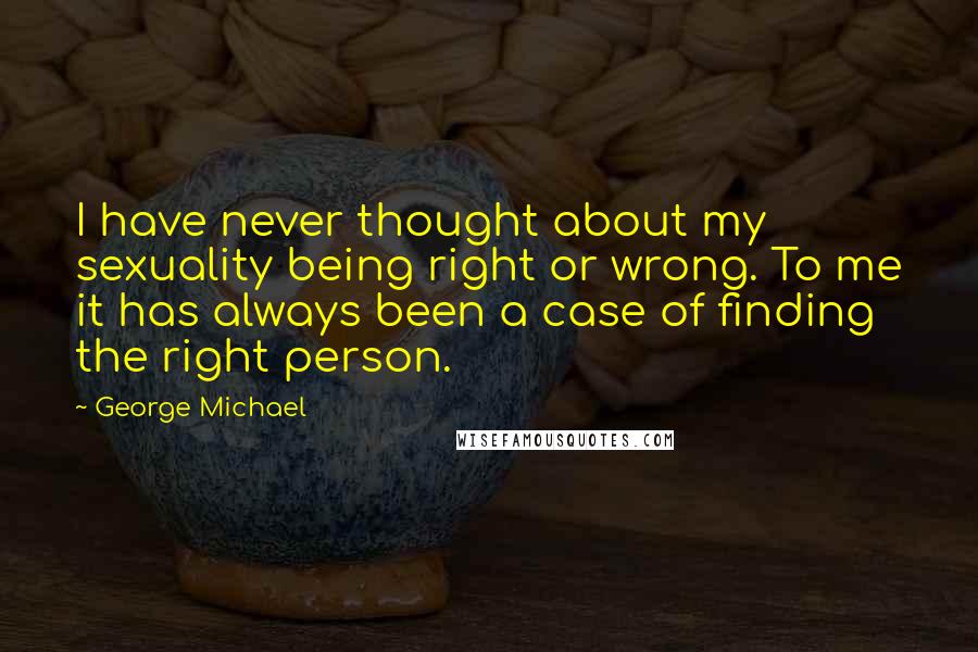 George Michael quotes: I have never thought about my sexuality being right or wrong. To me it has always been a case of finding the right person.