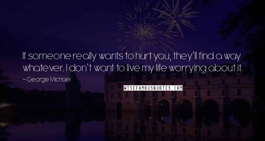 George Michael quotes: If someone really wants to hurt you, they'll find a way whatever. I don't want to live my life worrying about it.