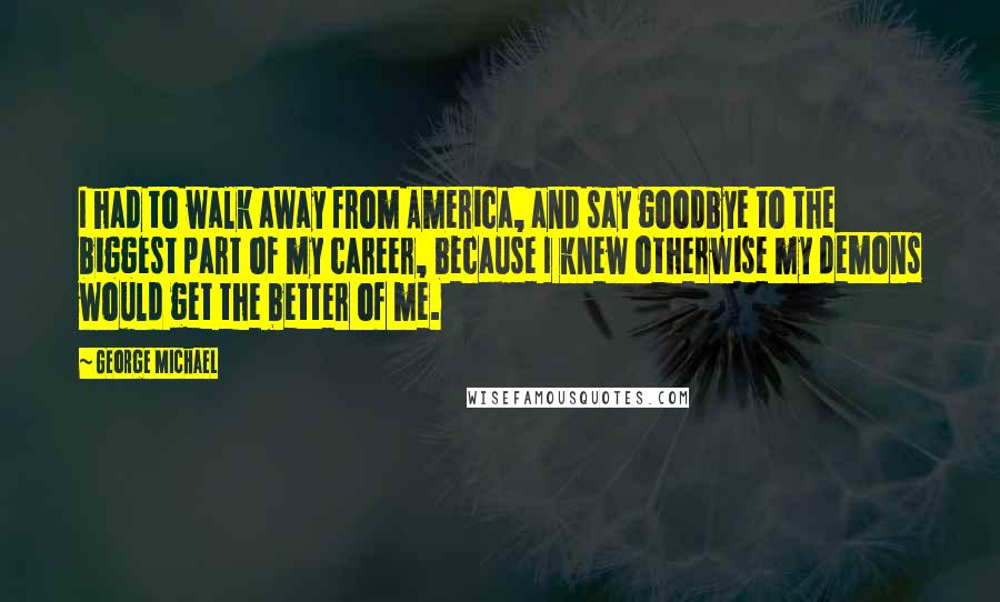 George Michael quotes: I had to walk away from America, and say goodbye to the biggest part of my career, because I knew otherwise my demons would get the better of me.