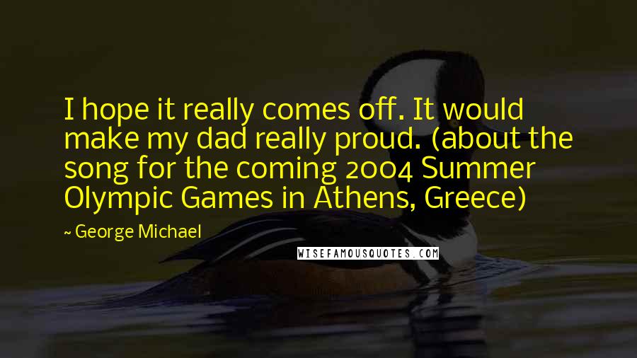 George Michael quotes: I hope it really comes off. It would make my dad really proud. (about the song for the coming 2004 Summer Olympic Games in Athens, Greece)