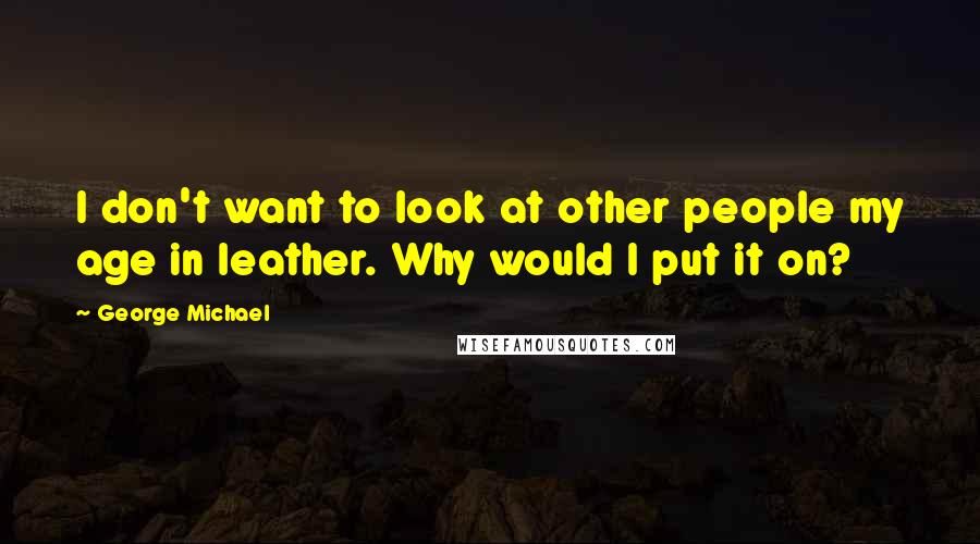 George Michael quotes: I don't want to look at other people my age in leather. Why would I put it on?