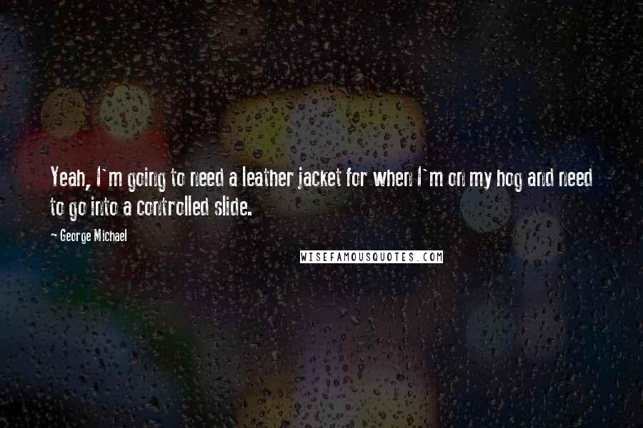 George Michael quotes: Yeah, I'm going to need a leather jacket for when I'm on my hog and need to go into a controlled slide.