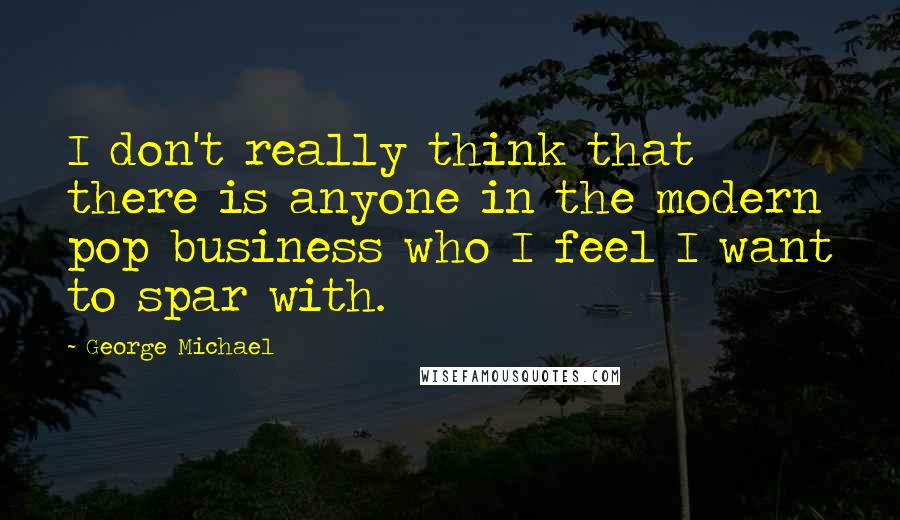 George Michael quotes: I don't really think that there is anyone in the modern pop business who I feel I want to spar with.