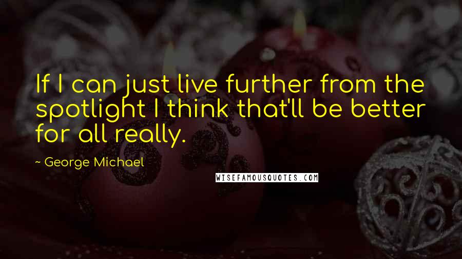 George Michael quotes: If I can just live further from the spotlight I think that'll be better for all really.