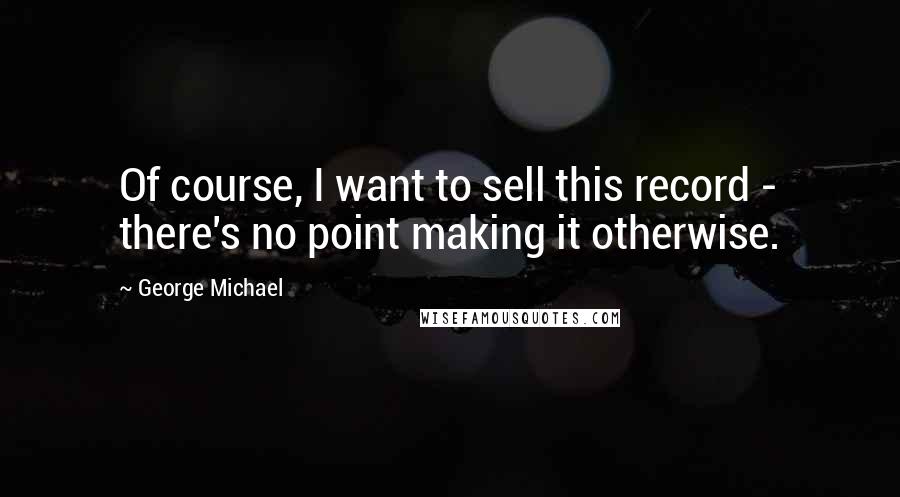 George Michael quotes: Of course, I want to sell this record - there's no point making it otherwise.