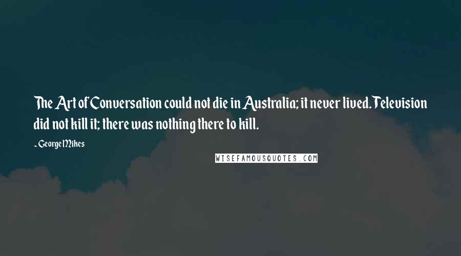 George Mikes quotes: The Art of Conversation could not die in Australia; it never lived. Television did not kill it; there was nothing there to kill.