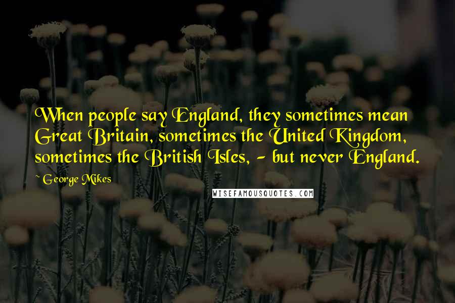George Mikes quotes: When people say England, they sometimes mean Great Britain, sometimes the United Kingdom, sometimes the British Isles, - but never England.