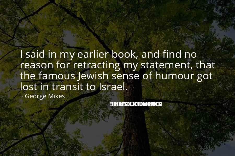 George Mikes quotes: I said in my earlier book, and find no reason for retracting my statement, that the famous Jewish sense of humour got lost in transit to Israel.