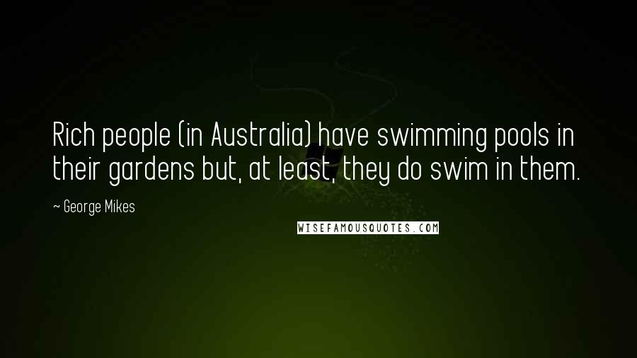 George Mikes quotes: Rich people (in Australia) have swimming pools in their gardens but, at least, they do swim in them.