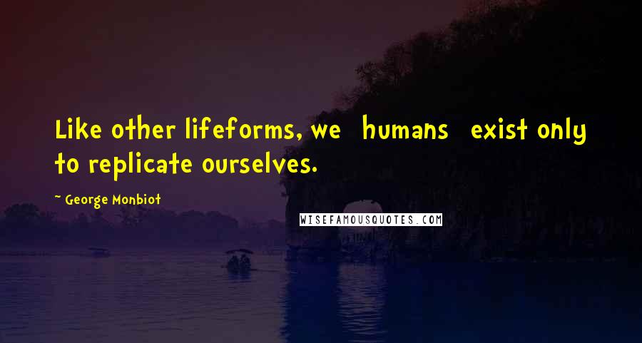 George Monbiot quotes: Like other lifeforms, we [humans] exist only to replicate ourselves.